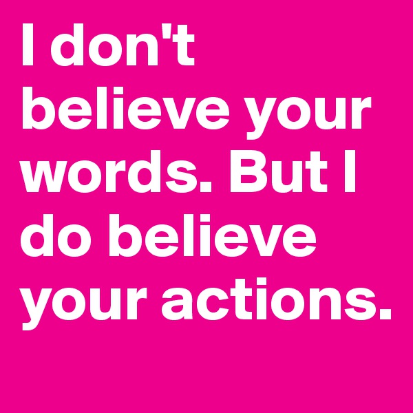 I don't believe your words. But I do believe your actions.