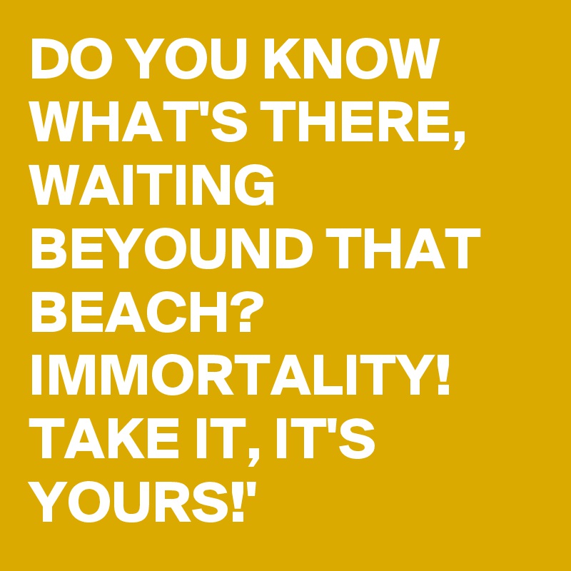DO YOU KNOW WHAT'S THERE, WAITING BEYOUND THAT BEACH? IMMORTALITY!  TAKE IT, IT'S YOURS!'