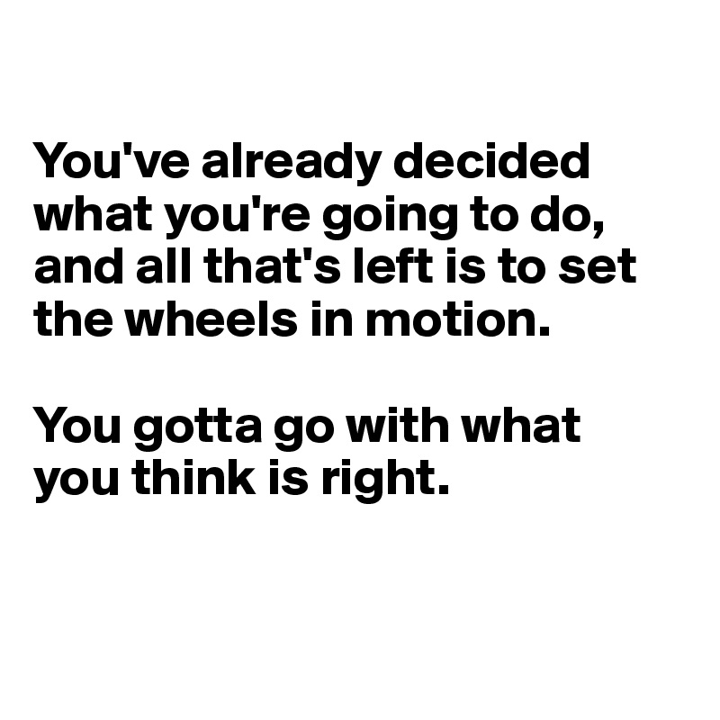 

You've already decided what you're going to do, and all that's left is to set the wheels in motion.

You gotta go with what
you think is right.


