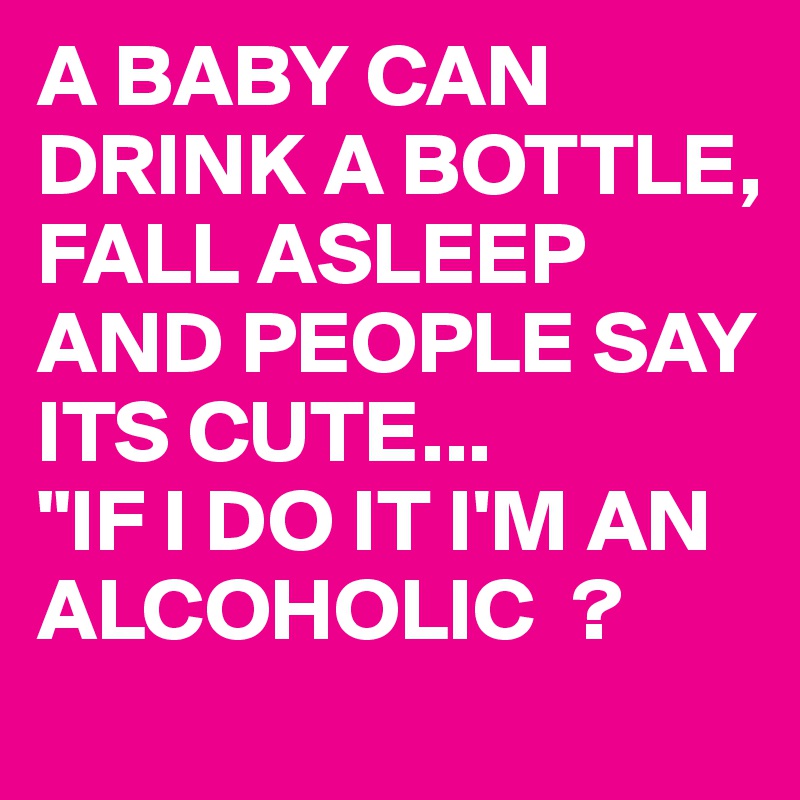 A BABY CAN DRINK A BOTTLE, FALL ASLEEP AND PEOPLE SAY ITS CUTE...
"IF I DO IT I'M AN ALCOHOLIC  ?