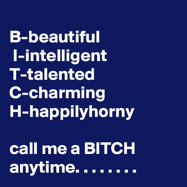 
B-beautiful
 I-intelligent T-talented
C-charming
H-happilyhorny

call me a BITCH anytime. . . . . . . .