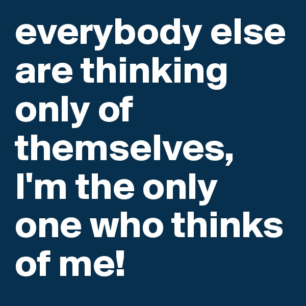 everybody else are thinking only of themselves, I'm the only one who thinks of me!