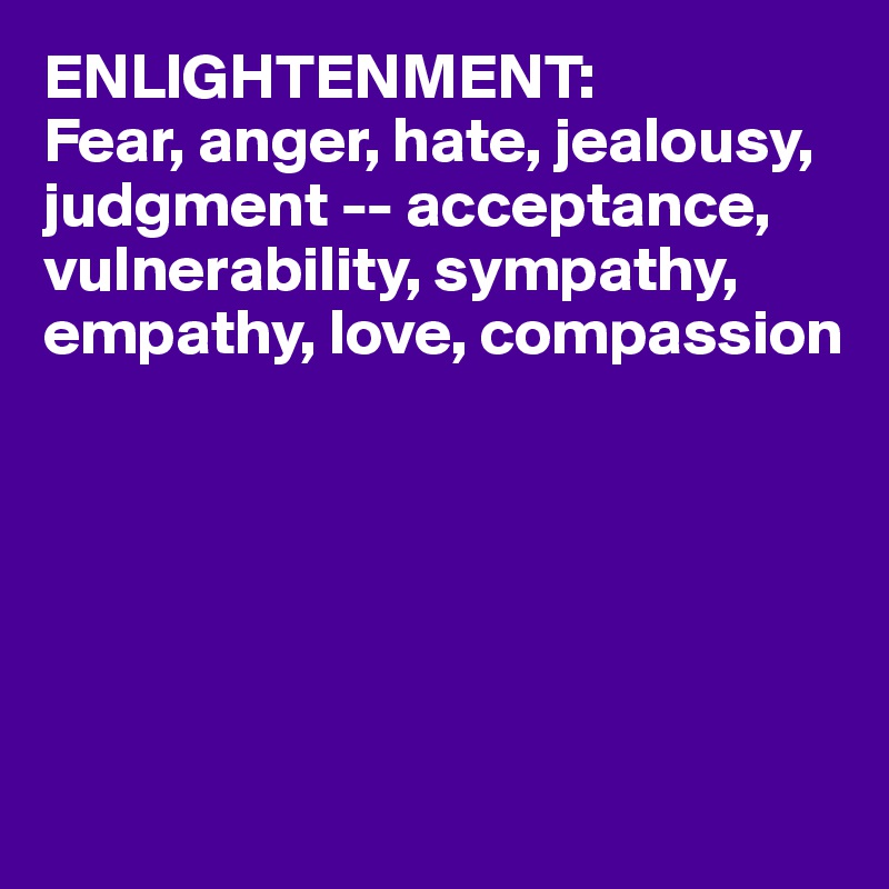 ENLIGHTENMENT:
Fear, anger, hate, jealousy, judgment -- acceptance, vulnerability, sympathy, empathy, love, compassion






