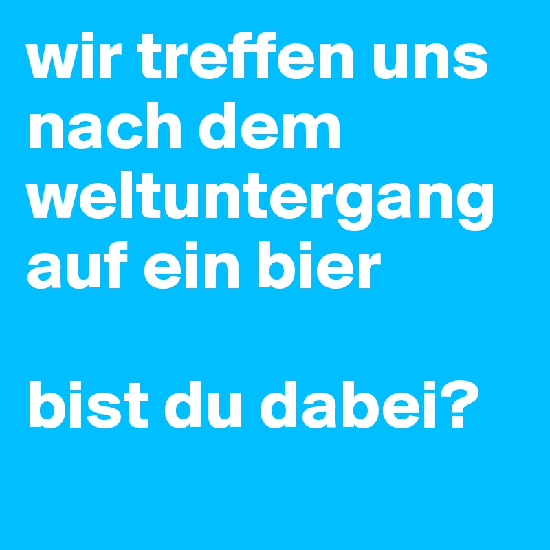 wir treffen uns nach dem weltuntergang auf ein bier

bist du dabei?
