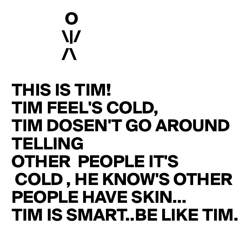                O  
              \|/  
              /\
      
THIS IS TIM!
TIM FEEL'S COLD,
TIM DOSEN'T GO AROUND TELLING 
OTHER  PEOPLE IT'S 
 COLD , HE KNOW'S OTHER PEOPLE HAVE SKIN...
TIM IS SMART..BE LIKE TIM.