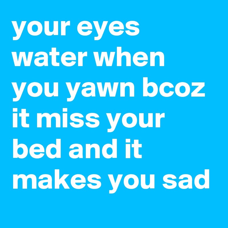 your eyes water when you yawn bcoz it miss your bed and it makes you sad