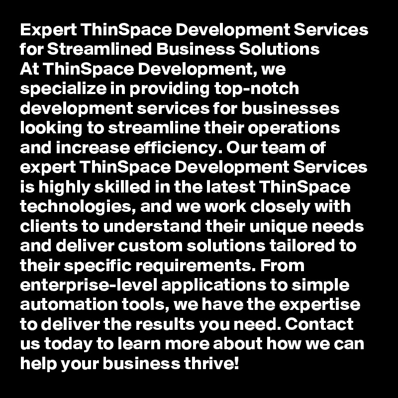 Expert ThinSpace Development Services for Streamlined Business Solutions
At ThinSpace Development, we specialize in providing top-notch development services for businesses looking to streamline their operations and increase efficiency. Our team of expert ThinSpace Development Services is highly skilled in the latest ThinSpace technologies, and we work closely with clients to understand their unique needs and deliver custom solutions tailored to their specific requirements. From enterprise-level applications to simple automation tools, we have the expertise to deliver the results you need. Contact us today to learn more about how we can help your business thrive!