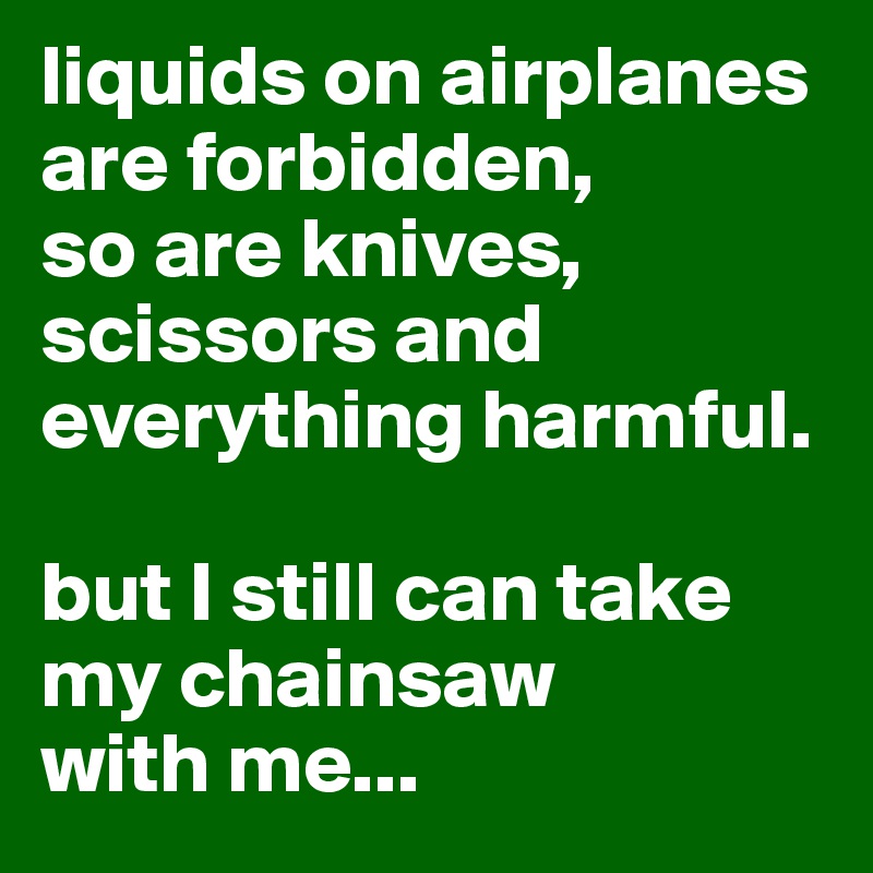 liquids on airplanes are forbidden, 
so are knives, scissors and everything harmful.

but I still can take my chainsaw 
with me...