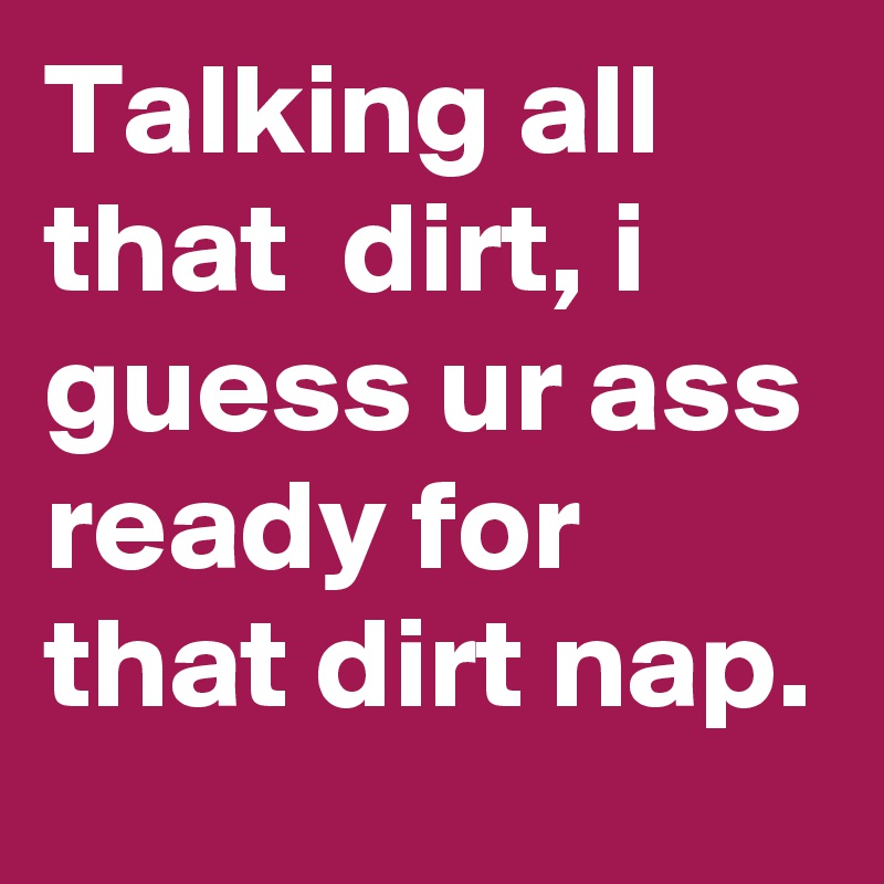Talking all that  dirt, i guess ur ass ready for that dirt nap.
