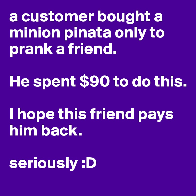 a customer bought a minion pinata only to prank a friend. 

He spent $90 to do this. 

I hope this friend pays him back. 

seriously :D