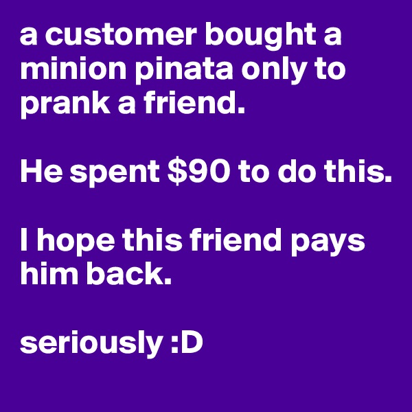 a customer bought a minion pinata only to prank a friend. 

He spent $90 to do this. 

I hope this friend pays him back. 

seriously :D