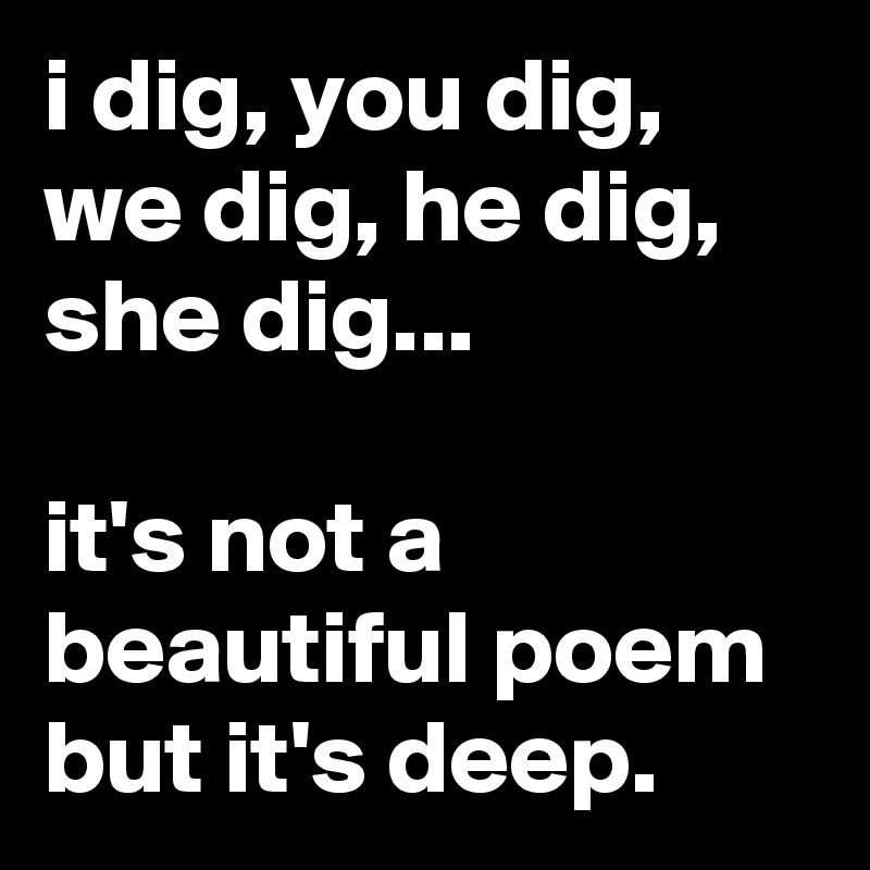 i dig, you dig, we dig, he dig, she dig...

it's not a beautiful poem but it's deep.