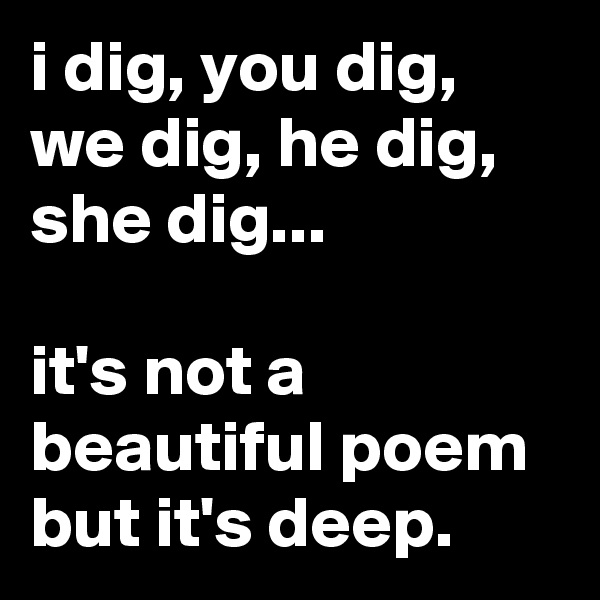 i dig, you dig, we dig, he dig, she dig...

it's not a beautiful poem but it's deep.