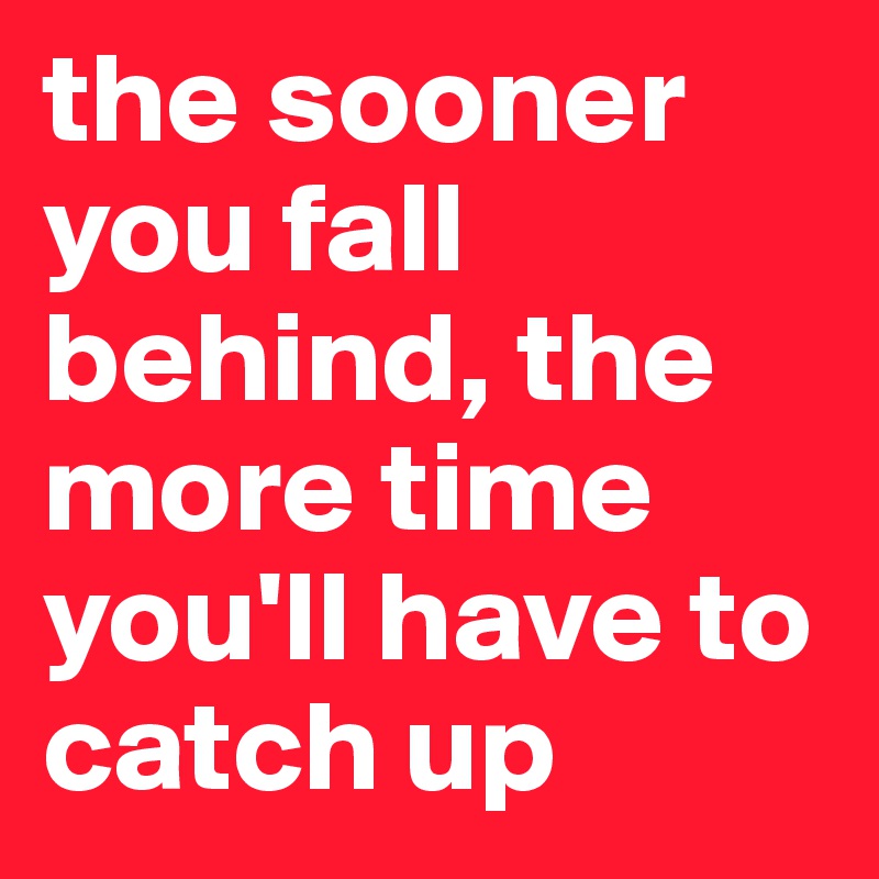 the sooner you fall behind, the more time you'll have to catch up