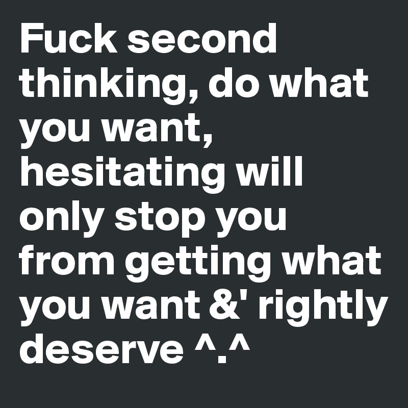 Fuck second thinking, do what you want, hesitating will only stop you from getting what you want &' rightly deserve ^.^ 