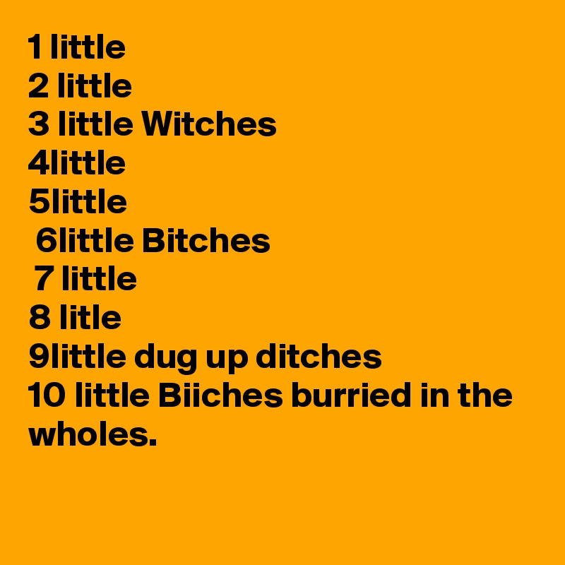1 little
2 little 
3 little Witches
4little
5little
 6little Bitches
 7 little
8 litle
9little dug up ditches
10 little Biiches burried in the wholes.
   
