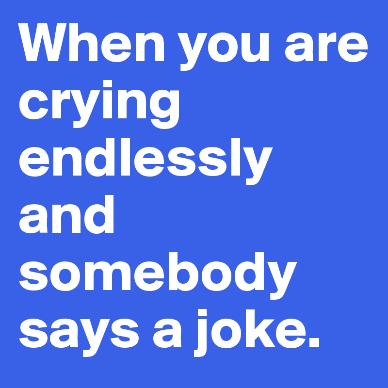 When you are crying endlessly and somebody says a joke.