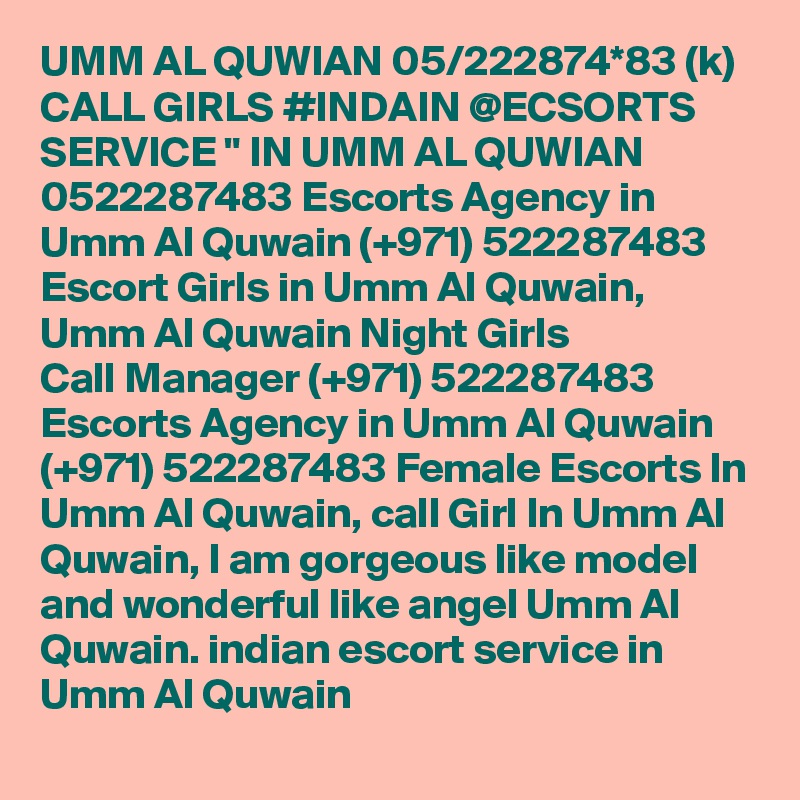 UMM AL QUWIAN 05/222874*83 (k) CALL GIRLS #INDAIN @ECSORTS SERVICE " IN UMM AL QUWIAN 0522287483 Escorts Agency in Umm Al Quwain (+971) 522287483 Escort Girls in Umm Al Quwain, Umm Al Quwain Night Girls
Call Manager (+971) 522287483 Escorts Agency in Umm Al Quwain (+971) 522287483 Female Escorts In Umm Al Quwain, call Girl In Umm Al Quwain, I am gorgeous like model and wonderful like angel Umm Al Quwain. indian escort service in Umm Al Quwain 