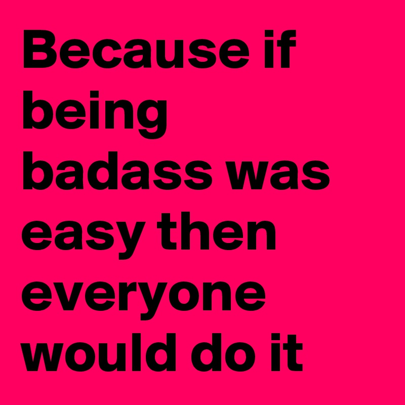 Because if being badass was easy then everyone would do it
