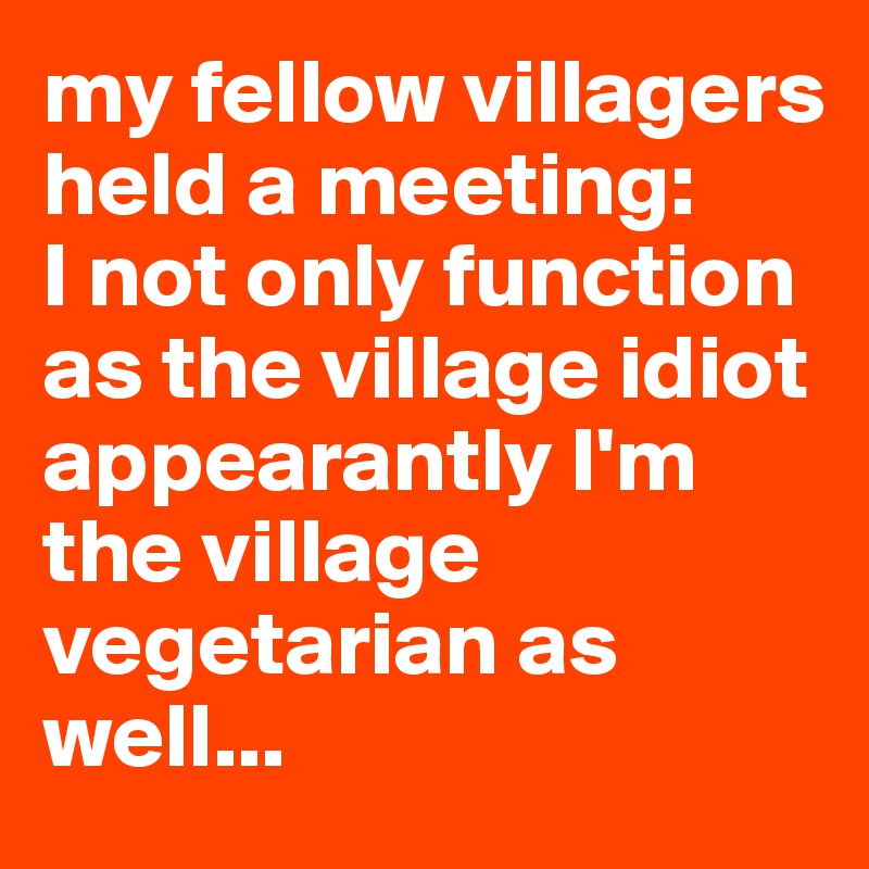 my fellow villagers held a meeting:
I not only function as the village idiot 
appearantly I'm the village vegetarian as well...