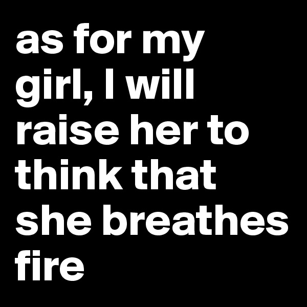 as for my girl, I will raise her to think that she breathes fire