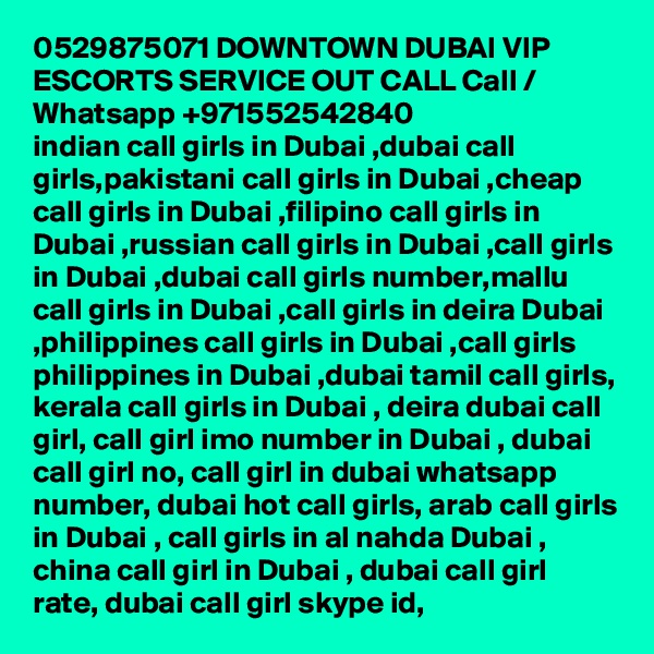 0529875071 DOWNTOWN DUBAI VIP ESCORTS SERVICE OUT CALL Call / Whatsapp +971552542840
indian call girls in Dubai ,dubai call girls,pakistani call girls in Dubai ,cheap call girls in Dubai ,filipino call girls in Dubai ,russian call girls in Dubai ,call girls in Dubai ,dubai call girls number,mallu call girls in Dubai ,call girls in deira Dubai ,philippines call girls in Dubai ,call girls philippines in Dubai ,dubai tamil call girls, kerala call girls in Dubai , deira dubai call girl, call girl imo number in Dubai , dubai call girl no, call girl in dubai whatsapp number, dubai hot call girls, arab call girls in Dubai , call girls in al nahda Dubai , china call girl in Dubai , dubai call girl rate, dubai call girl skype id, 