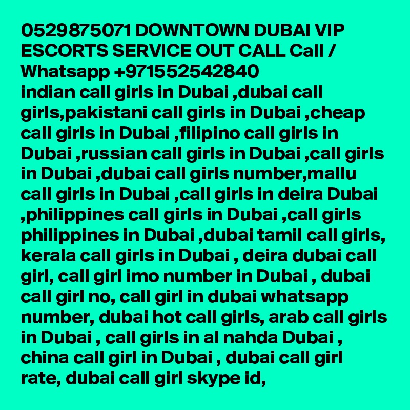 0529875071 DOWNTOWN DUBAI VIP ESCORTS SERVICE OUT CALL Call / Whatsapp +971552542840
indian call girls in Dubai ,dubai call girls,pakistani call girls in Dubai ,cheap call girls in Dubai ,filipino call girls in Dubai ,russian call girls in Dubai ,call girls in Dubai ,dubai call girls number,mallu call girls in Dubai ,call girls in deira Dubai ,philippines call girls in Dubai ,call girls philippines in Dubai ,dubai tamil call girls, kerala call girls in Dubai , deira dubai call girl, call girl imo number in Dubai , dubai call girl no, call girl in dubai whatsapp number, dubai hot call girls, arab call girls in Dubai , call girls in al nahda Dubai , china call girl in Dubai , dubai call girl rate, dubai call girl skype id, 