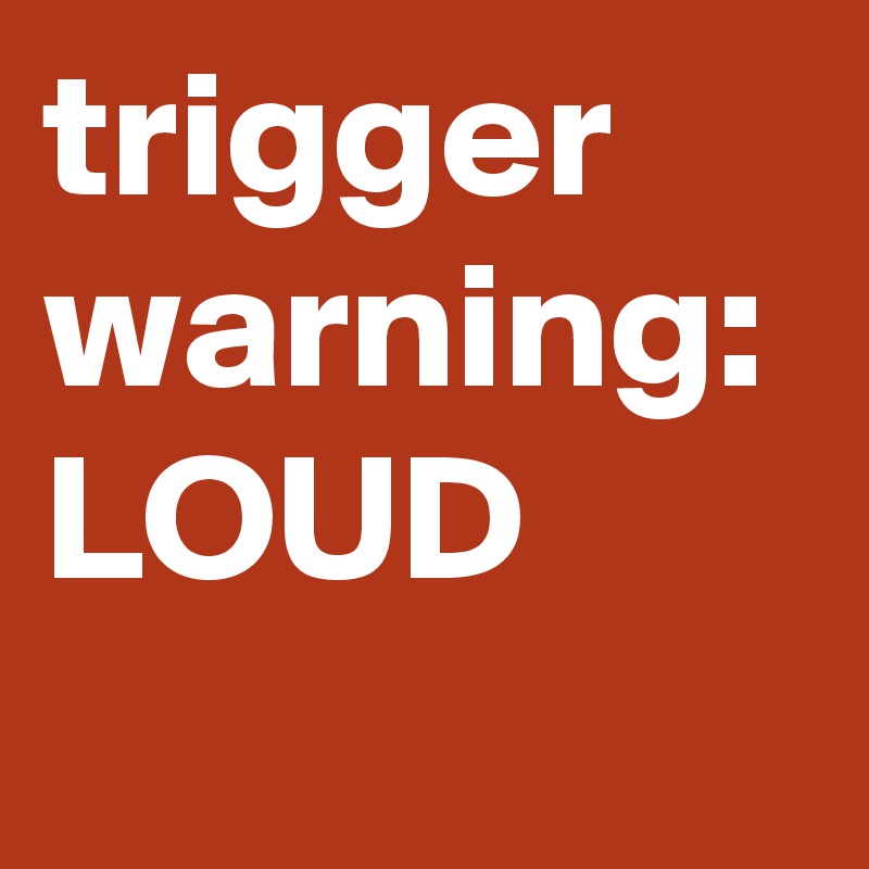 trigger warning: LOUD