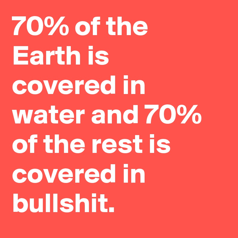 70% of the Earth is covered in water and 70% of the rest is covered in bullshit.