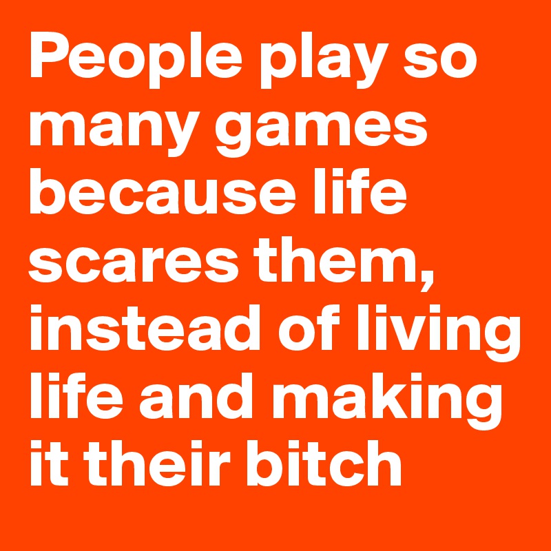 People play so many games because life scares them, instead of living life and making it their bitch
