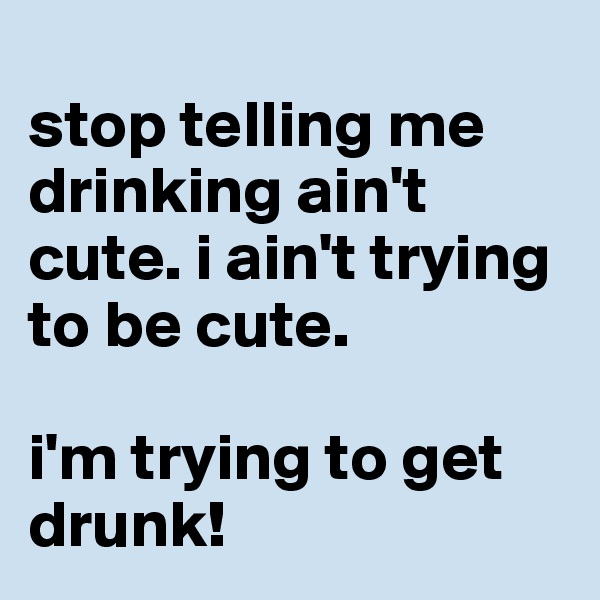 
stop telling me drinking ain't cute. i ain't trying to be cute.

i'm trying to get drunk!