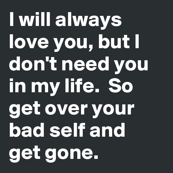 I will always love you, but I don't need you in my life.  So get over your bad self and get gone.