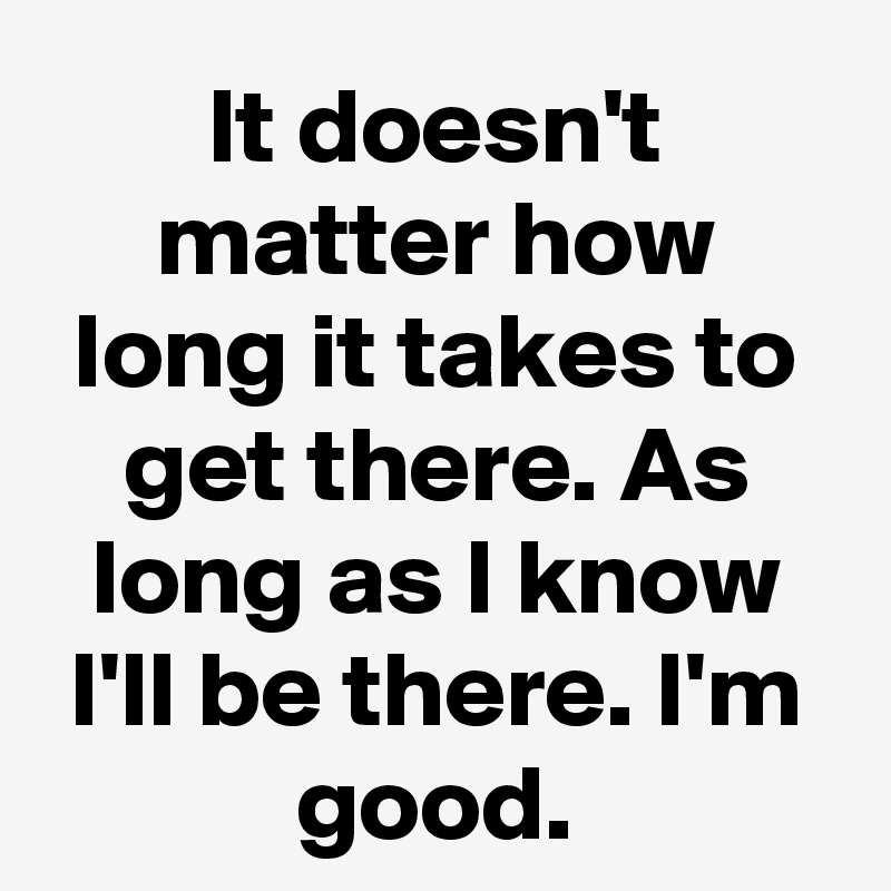 It doesn't matter how long it takes to get there. As long as I know I'll be there. I'm good.