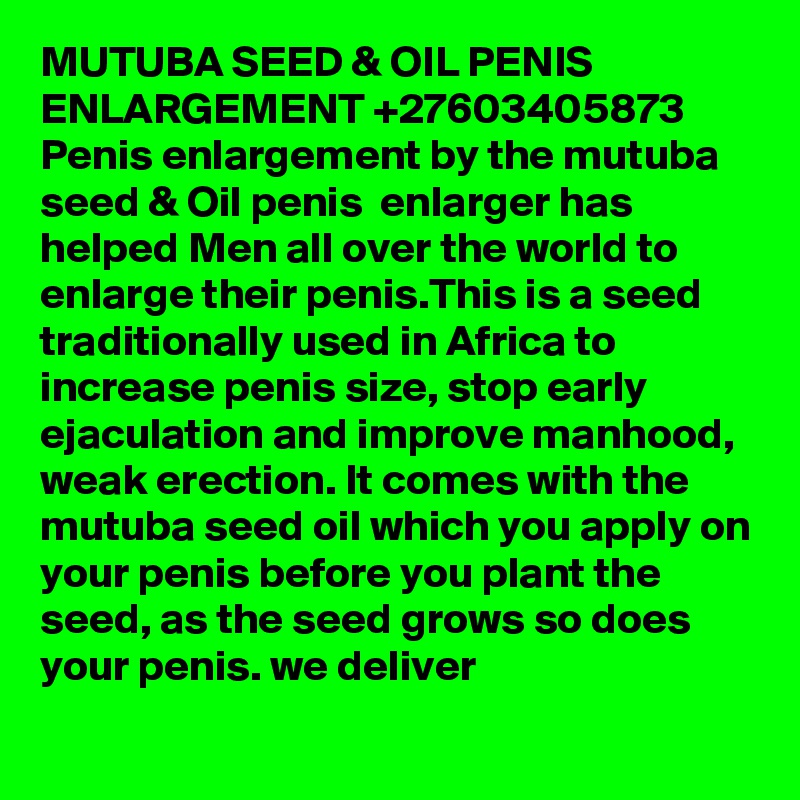 MUTUBA SEED & OIL PENIS ENLARGEMENT +27603405873
Penis enlargement by the mutuba seed & Oil penis  enlarger has helped Men all over the world to enlarge their penis.This is a seed traditionally used in Africa to increase penis size, stop early ejaculation and improve manhood, weak erection. It comes with the mutuba seed oil which you apply on your penis before you plant the seed, as the seed grows so does your penis. we deliver
