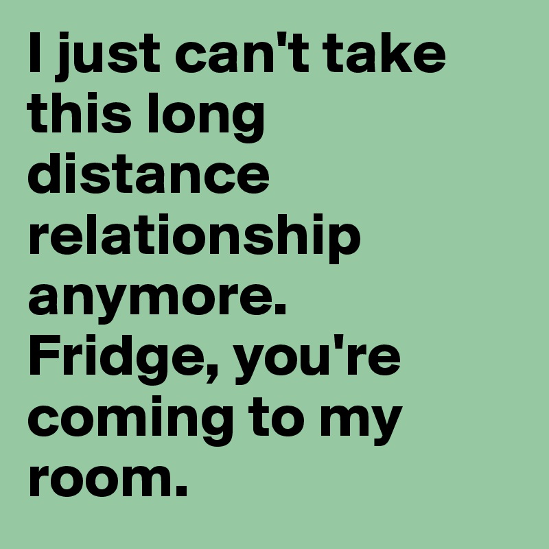I just can't take this long distance relationship anymore. 
Fridge, you're coming to my room.