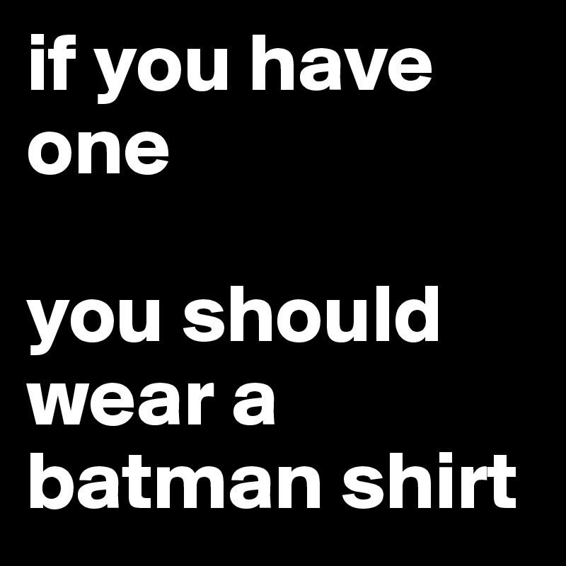 if you have one

you should wear a batman shirt