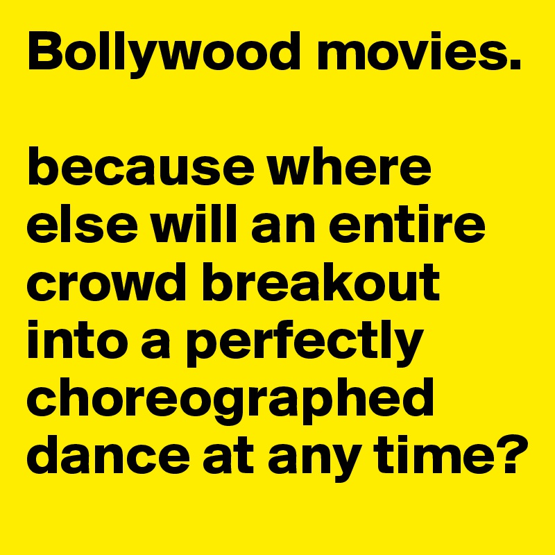 Bollywood movies. 

because where else will an entire crowd breakout into a perfectly choreographed dance at any time? 