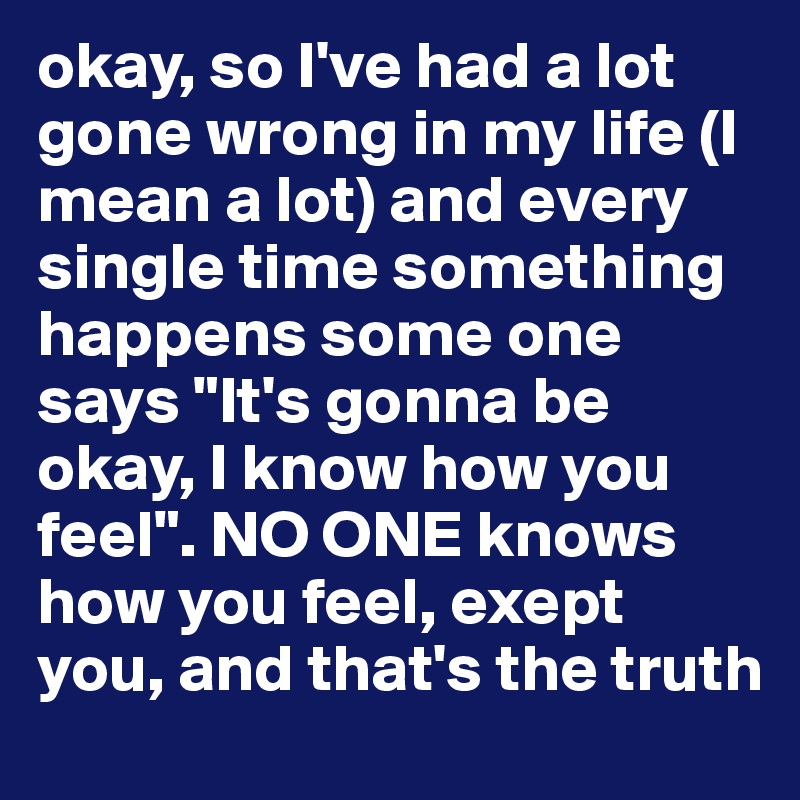 okay, so I've had a lot gone wrong in my life (I mean a lot) and every single time something happens some one says "It's gonna be okay, I know how you feel". NO ONE knows how you feel, exept you, and that's the truth