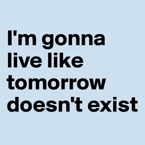 
I'm gonna live like tomorrow doesn't exist
