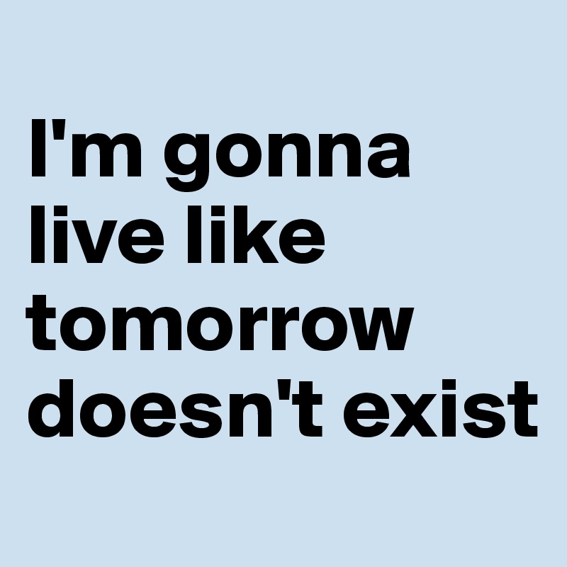 
I'm gonna live like tomorrow doesn't exist