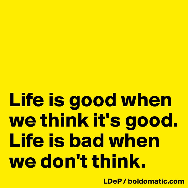 



Life is good when we think it's good. Life is bad when we don't think. 
