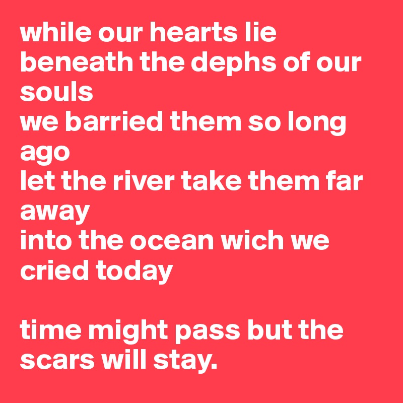 while our hearts lie beneath the dephs of our souls
we barried them so long ago
let the river take them far away
into the ocean wich we cried today

time might pass but the scars will stay. 