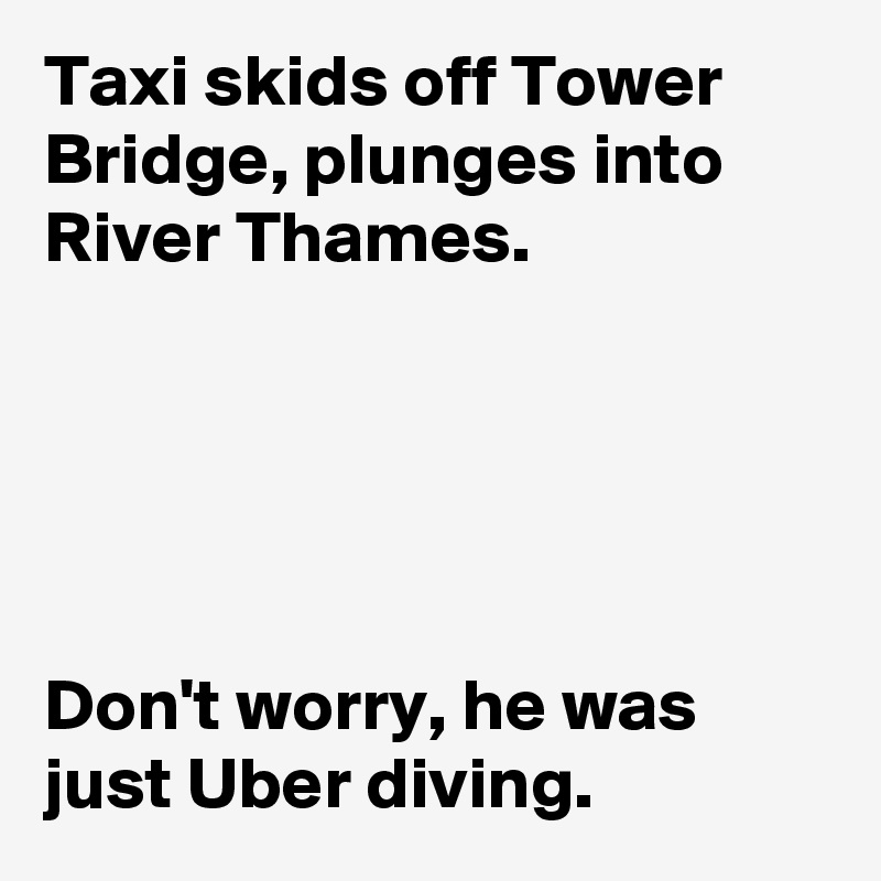 Taxi skids off Tower Bridge, plunges into River Thames.



 

Don't worry, he was just Uber diving. 