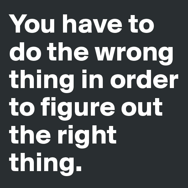 You have to do the wrong thing in order to figure out the right thing. 