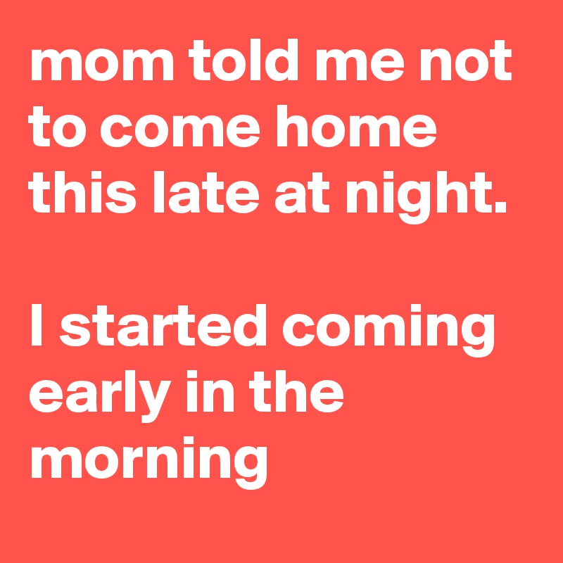 mom told me not to come home this late at night. 

I started coming early in the morning 