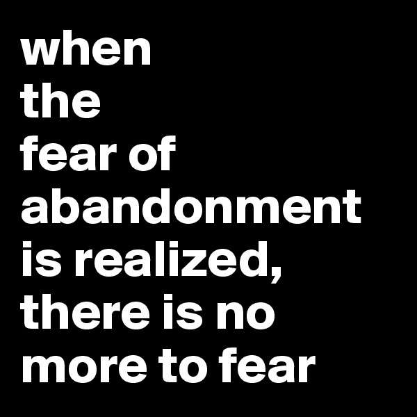 when 
the 
fear of abandonment is realized, there is no more to fear
