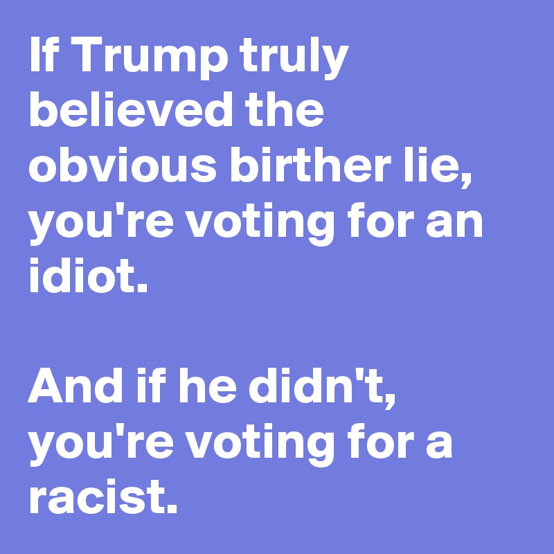 If Trump truly believed the obvious birther lie, you're voting for an idiot.

And if he didn't, you're voting for a racist.