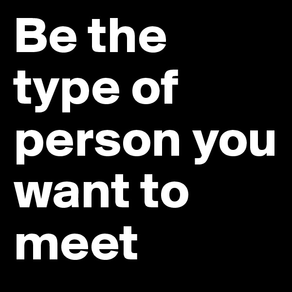 Be the type of person you want to meet 