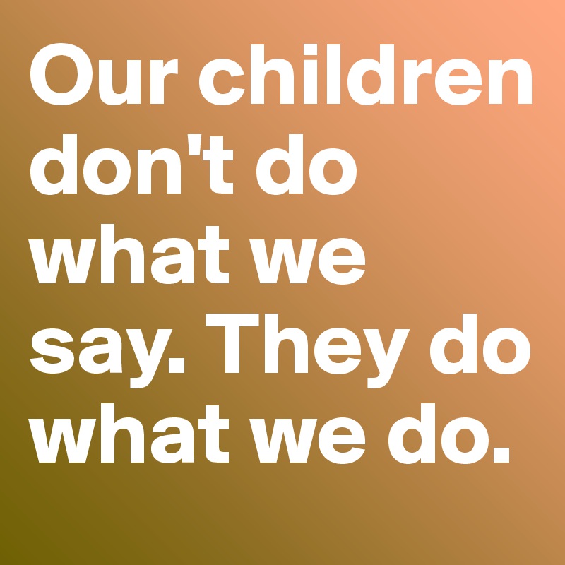 Our children don't do what we say. They do what we do.