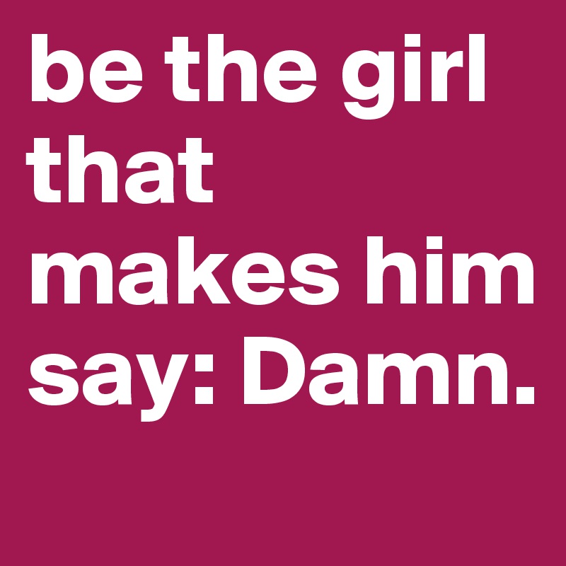 be the girl that makes him say: Damn.